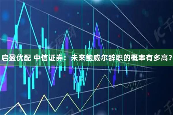 启盈优配 中信证券：未来鲍威尔辞职的概率有多高？