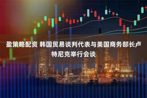 盈策略配资 韩国贸易谈判代表与美国商务部长卢特尼克举行会谈