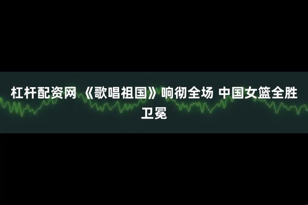 杠杆配资网 《歌唱祖国》响彻全场 中国女篮全胜卫冕
