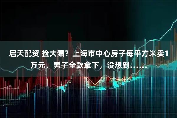 启天配资 捡大漏？上海市中心房子每平方米卖1万元，男子全款拿下，没想到……