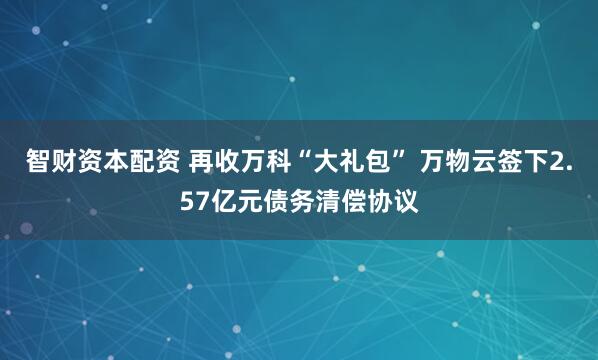 智财资本配资 再收万科“大礼包” 万物云签下2.57亿元债务清偿协议