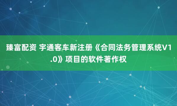 臻富配资 宇通客车新注册《合同法务管理系统V1.0》项目的软件著作权