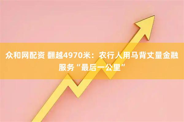众和网配资 翻越4970米：农行人用马背丈量金融服务“最后一公里”