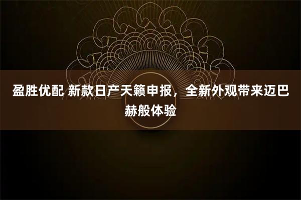 盈胜优配 新款日产天籁申报，全新外观带来迈巴赫般体验