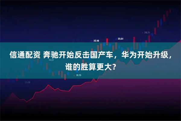 信通配资 奔驰开始反击国产车，华为开始升级，谁的胜算更大？