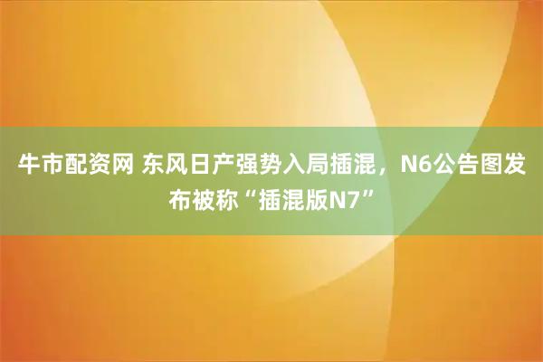牛市配资网 东风日产强势入局插混，N6公告图发布被称“插混版N7”