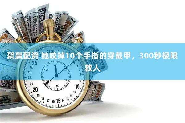 聚赢配资 她咬掉10个手指的穿戴甲，300秒极限救人