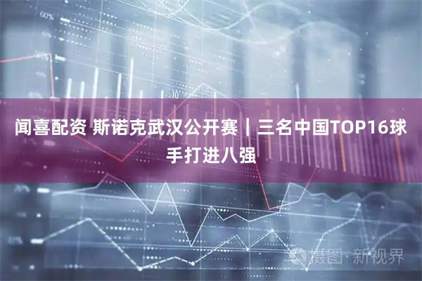 闻喜配资 斯诺克武汉公开赛｜三名中国TOP16球手打进八强