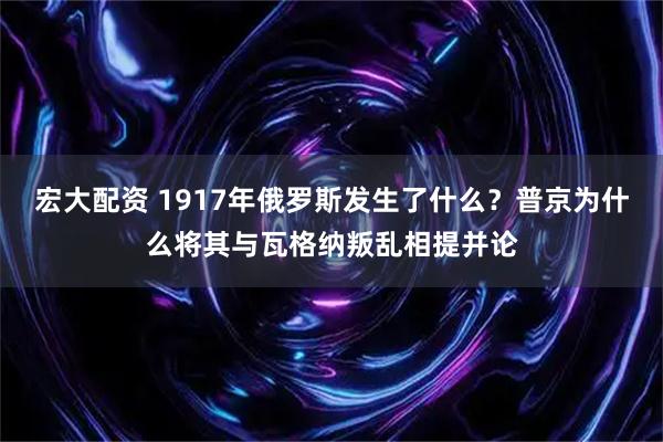 宏大配资 1917年俄罗斯发生了什么？普京为什么将其与瓦格纳叛乱相提并论