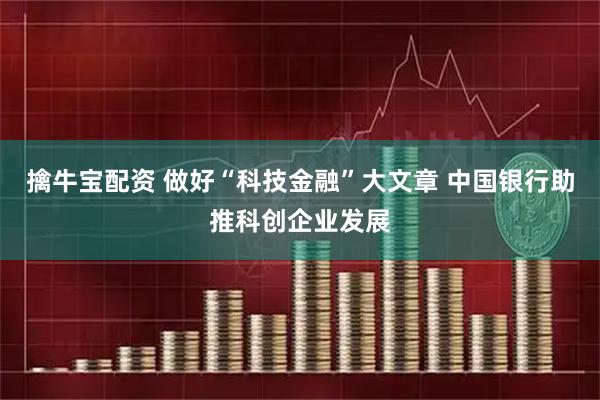 擒牛宝配资 做好“科技金融”大文章 中国银行助推科创企业发展