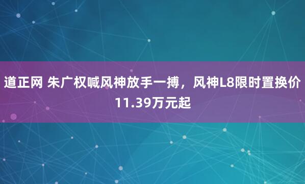 道正网 朱广权喊风神放手一搏，风神L8限时置换价11.39万元起