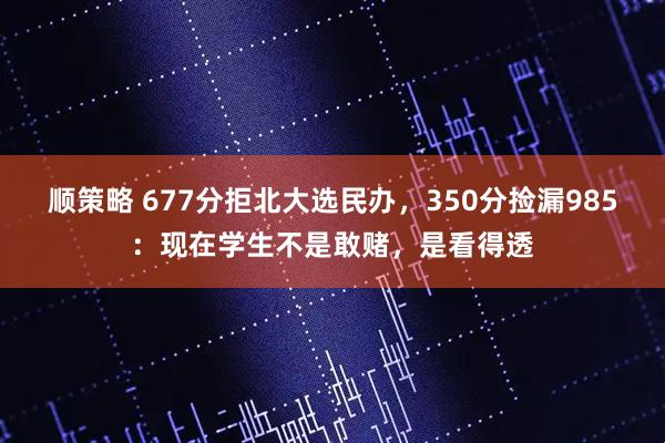 顺策略 677分拒北大选民办，350分捡漏985：现在学生不是敢赌，是看得透