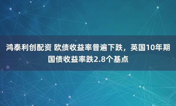 鸿泰利创配资 欧债收益率普遍下跌，英国10年期国债收益率跌2.8个基点