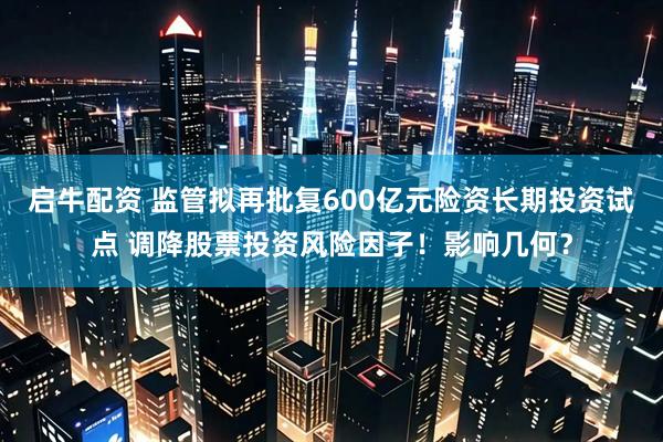 启牛配资 监管拟再批复600亿元险资长期投资试点 调降股票投资风险因子！影响几何？