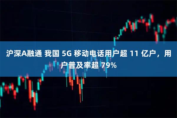 沪深A融通 我国 5G 移动电话用户超 11 亿户，用户普及率超 79%