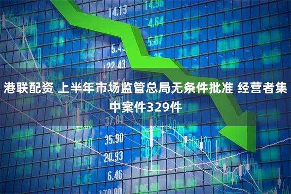 港联配资 上半年市场监管总局无条件批准 经营者集中案件329件