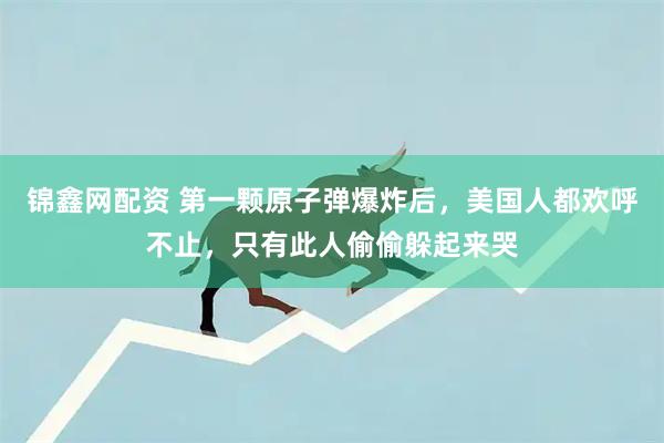 锦鑫网配资 第一颗原子弹爆炸后，美国人都欢呼不止，只有此人偷偷躲起来哭