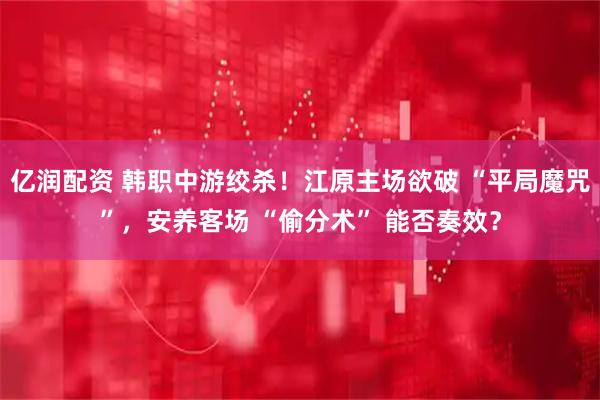 亿润配资 韩职中游绞杀！江原主场欲破 “平局魔咒”，安养客场 “偷分术” 能否奏效？