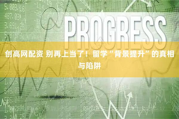 创高网配资 别再上当了！留学“背景提升”的真相与陷阱