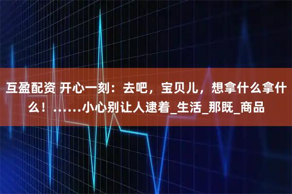 互盈配资 开心一刻：去吧，宝贝儿，想拿什么拿什么！……小心别让人逮着_生活_那既_商品