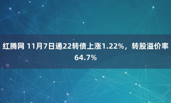 红腾网 11月7日通22转债上涨1.22%，转股溢价率64.7%