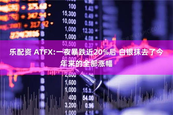 乐配资 ATFX:一夜暴跌近20%后 白银抹去了今年来的全部涨幅